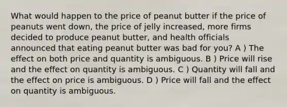 What would happen to the price of peanut butter if the price of peanuts went down, the price of jelly increased, more firms decided to produce peanut butter, and health officials announced that eating peanut butter was bad for you? A ) The effect on both price and quantity is ambiguous. B ) Price will rise and the effect on quantity is ambiguous. C ) Quantity will fall and the effect on price is ambiguous. D ) Price will fall and the effect on quantity is ambiguous.