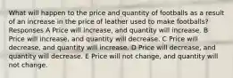 What will happen to the price and quantity of footballs as a result of an increase in the price of leather used to make footballs? Responses A Price will increase, and quantity will increase. B Price will increase, and quantity will decrease. C Price will decrease, and quantity will increase. D Price will decrease, and quantity will decrease. E Price will not change, and quantity will not change.