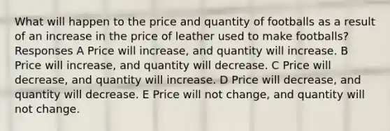 What will happen to the price and quantity of footballs as a result of an increase in the price of leather used to make footballs? Responses A Price will increase, and quantity will increase. B Price will increase, and quantity will decrease. C Price will decrease, and quantity will increase. D Price will decrease, and quantity will decrease. E Price will not change, and quantity will not change.