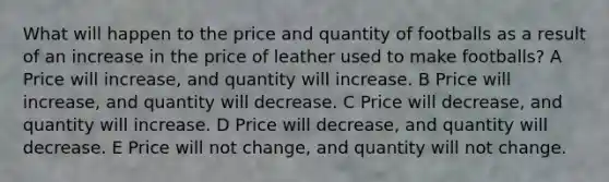 What will happen to the price and quantity of footballs as a result of an increase in the price of leather used to make footballs? A Price will increase, and quantity will increase. B Price will increase, and quantity will decrease. C Price will decrease, and quantity will increase. D Price will decrease, and quantity will decrease. E Price will not change, and quantity will not change.