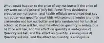 What would happen to the price of soy nut butter if the price of soy went up, the price of jelly fell, fewer firms decided to produce soy nut butter, and health officials announced that soy nut butter was good for you? Kids with peanut allergies and their classmates eat soy nut butter and jelly sandwiched for lunch at school. a) Price will fall, and the effect on quantity is ambiguous b) Price will rise, and the effect on quantity is ambiguous c) Quantity will fall, and the effect on quantity is ambiguous d) Quantity will rise, and the effect on quantity is ambiguous