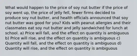 What would happen to the price of soy nut butter if the price of soy went up, the price of jelly fell, fewer firms decided to produce soy nut butter, and health officials announced that soy nut butter was good for you? Kids with peanut allergies and their classmates eat soy nut butter and jelly sandwiched for lunch at school. a) Price will fall, and the effect on quantity is ambiguous b) Price will rise, and the effect on quantity is ambiguous c) Quantity will fall, and the effect on quantity is ambiguous d) Quantity will rise, and the effect on quantity is ambiguous