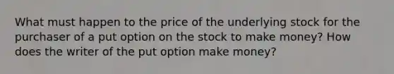 What must happen to the price of the underlying stock for the purchaser of a put option on the stock to make money? How does the writer of the put option make money?