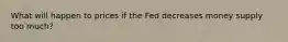 What will happen to prices if the Fed decreases money supply too much?