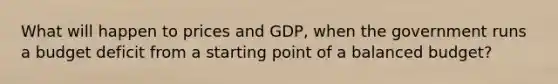 What will happen to prices and GDP, when the government runs a budget deficit from a starting point of a balanced budget?