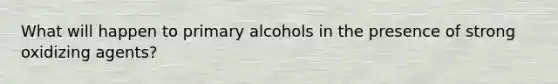 What will happen to primary alcohols in the presence of strong oxidizing agents?