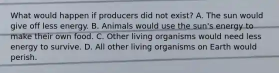 What would happen if producers did not exist? A. The sun would give off less energy. B. Animals would use the sun's energy to make their own food. C. Other living organisms would need less energy to survive. D. All other living organisms on Earth would perish.