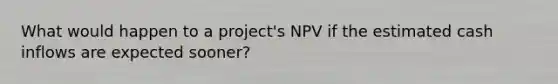 What would happen to a project's NPV if the estimated cash inflows are expected sooner?