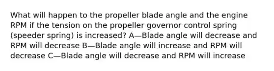 What will happen to the propeller blade angle and the engine RPM if the tension on the propeller governor control spring (speeder spring) is increased? A—Blade angle will decrease and RPM will decrease B—Blade angle will increase and RPM will decrease C—Blade angle will decrease and RPM will increase