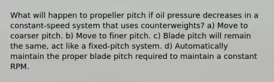 What will happen to propeller pitch if oil pressure decreases in a constant-speed system that uses counterweights? a) Move to coarser pitch. b) Move to finer pitch. c) Blade pitch will remain the same, act like a fixed-pitch system. d) Automatically maintain the proper blade pitch required to maintain a constant RPM.