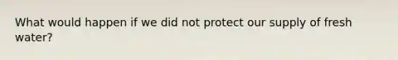 What would happen if we did not protect our supply of fresh water?