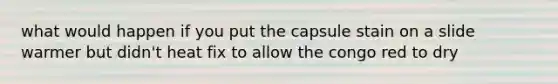 what would happen if you put the capsule stain on a slide warmer but didn't heat fix to allow the congo red to dry