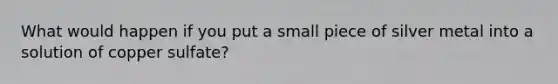 What would happen if you put a small piece of silver metal into a solution of copper sulfate?