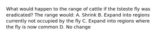 What would happen to the range of cattle if the tsteste fly was eradicated? The range would: A. Shrink B. Expand into regions currently not occupied by the fly C. Expand into regions where the fly is now common D. No change