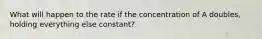 What will happen to the rate if the concentration of A doubles, holding everything else constant?