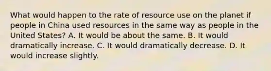 What would happen to the rate of resource use on the planet if people in China used resources in the same way as people in the United States? A. It would be about the same. B. It would dramatically increase. C. It would dramatically decrease. D. It would increase slightly.