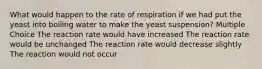 What would happen to the rate of respiration if we had put the yeast into boiling water to make the yeast suspension? Multiple Choice The reaction rate would have increased The reaction rate would be unchanged The reaction rate would decrease slightly The reaction would not occur