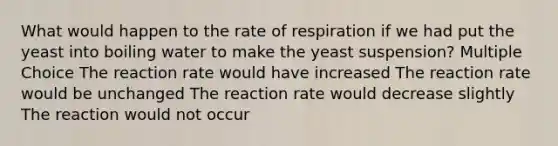 What would happen to the rate of respiration if we had put the yeast into boiling water to make the yeast suspension? Multiple Choice The reaction rate would have increased The reaction rate would be unchanged The reaction rate would decrease slightly The reaction would not occur