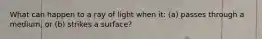 What can happen to a ray of light when it: (a) passes through a medium, or (b) strikes a surface?