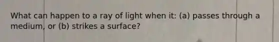 What can happen to a ray of light when it: (a) passes through a medium, or (b) strikes a surface?