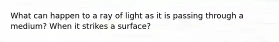 What can happen to a ray of light as it is passing through a medium? When it strikes a surface?