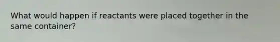 What would happen if reactants were placed together in the same container?
