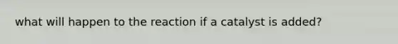 what will happen to the reaction if a catalyst is added?