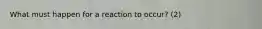 What must happen for a reaction to occur? (2)