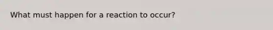 What must happen for a reaction to occur?