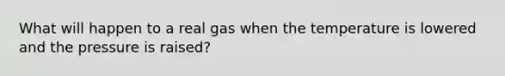 What will happen to a real gas when the temperature is lowered and the pressure is raised?