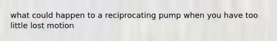 what could happen to a reciprocating pump when you have too little lost motion