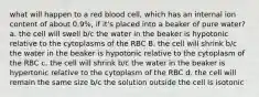 what will happen to a red blood cell, which has an internal ion content of about 0.9%, if it's placed into a beaker of pure water? a. the cell will swell b/c the water in the beaker is hypotonic relative to the cytoplasms of the RBC B. the cell will shrink b/c the water in the beaker is hypotonic relative to the cytoplasm of the RBC c. the cell will shrink b/c the water in the beaker is hypertonic relative to the cytoplasm of the RBC d. the cell will remain the same size b/c the solution outside the cell is isotonic