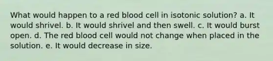 What would happen to a red blood cell in isotonic solution? a. It would shrivel. b. It would shrivel and then swell. c. It would burst open. d. The red blood cell would not change when placed in the solution. e. It would decrease in size.