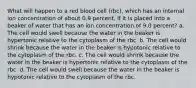 What will happen to a red blood cell (rbc), which has an internal ion concentration of about 0.9 percent, if it is placed into a beaker of water that has an ion concentration of 9.0 percent? a. The cell would swell because the water in the beaker is hypertonic relative to the cytoplasm of the rbc. b. The cell would shrink because the water in the beaker is hypotonic relative to the cytoplasm of the rbc. c. The cell would shrink because the water in the beaker is hypertonic relative to the cytoplasm of the rbc. d. The cell would swell because the water in the beaker is hypotonic relative to the cytoplasm of the rbc.