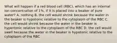 What will happen if a red blood cell (RBC), which has an internal ion concentration of 1%, if it is placed into a beaker of pure water? A. nothing B. the cell would shrink because the water in the beaker is hypotonic relative to the cytoplasm of the RBC C. the cell would shrink because the water in the beaker is hypertonic relative to the cytoplasm of the RBC D. the cell would swell because the water in the beaker is hypotonic relative to the cytoplasm of the RBC