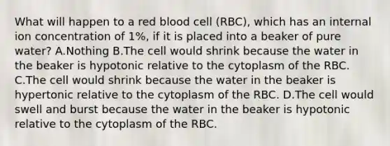 What will happen to a red blood cell (RBC), which has an internal ion concentration of 1%, if it is placed into a beaker of pure water? A.Nothing B.The cell would shrink because the water in the beaker is hypotonic relative to the cytoplasm of the RBC. C.The cell would shrink because the water in the beaker is hypertonic relative to the cytoplasm of the RBC. D.The cell would swell and burst because the water in the beaker is hypotonic relative to the cytoplasm of the RBC.