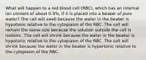 What will happen to a red blood cell (RBC), which has an internal ion content of about 0.9%, if it is placed into a beaker of pure water? The cell will swell because the water in the beaker is hypotonic relative to the cytoplasm of the RBC. The cell will remain the same size because the solution outside the cell is isotonic. The cell will shrink because the water in the beaker is hypotonic relative to the cytoplasm of the RBC. The cell will shrink because the water in the beaker is hypertonic relative to the cytoplasm of the RBC.