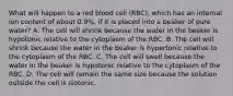 What will happen to a red blood cell (RBC), which has an internal ion content of about 0.9%, if it is placed into a beaker of pure water? A. The cell will shrink because the water in the beaker is hypotonic relative to the cytoplasm of the RBC. B. The cell will shrink because the water in the beaker is hypertonic relative to the cytoplasm of the RBC. C. The cell will swell because the water in the beaker is hypotonic relative to the cytoplasm of the RBC. D. The cell will remain the same size because the solution outside the cell is isotonic.