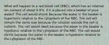 What will happen to a red blood cell (RBC), which has an internal ion content of about 0.9%, if it is placed into a beaker of pure water? The cell would shrink because the water in the beaker is hypertonic relative to the cytoplasm of the RBC. The cell will remain the same size because the solution outside the cell is isotonic. The cell would swell because the water in the beaker is hypotonic relative to the cytoplasm of the RBC. The cell would shrink because the water in the beaker is hypotonic relative to the cytoplasm of the RBC.