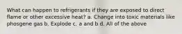 What can happen to refrigerants if they are exposed to direct flame or other excessive heat? a. Change into toxic materials like phosgene gas b. Explode c. a and b d. All of the above