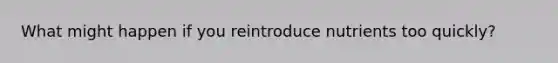 What might happen if you reintroduce nutrients too quickly?