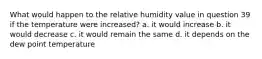 What would happen to the relative humidity value in question 39 if the temperature were increased? a. it would increase b. it would decrease c. it would remain the same d. it depends on the dew point temperature