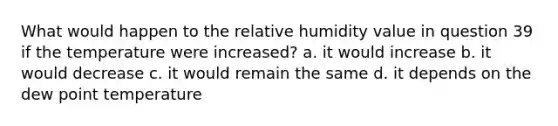 What would happen to the relative humidity value in question 39 if the temperature were increased? a. it would increase b. it would decrease c. it would remain the same d. it depends on the dew point temperature