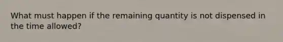 What must happen if the remaining quantity is not dispensed in the time allowed?