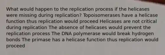 What would happen to the replication process if the helicases were missing during replication? Topoisomerases have a helicase function thus replication would proceed Helicases are not critical during replication The absence of helicases would prevent the replication process The DNA polymerase would break hydrogen bonds The primase has a helicase function thus replication would proceed