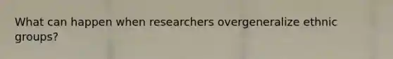 What can happen when researchers overgeneralize ethnic groups?