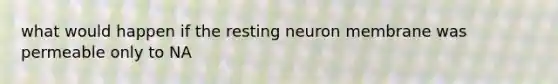 what would happen if the resting neuron membrane was permeable only to NA