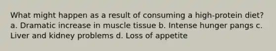 What might happen as a result of consuming a high-protein diet? a. Dramatic increase in muscle tissue b. Intense hunger pangs c. Liver and kidney problems d. Loss of appetite