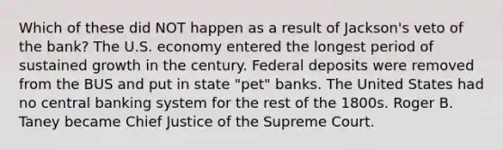 Which of these did NOT happen as a result of Jackson's veto of the bank? The U.S. economy entered the longest period of sustained growth in the century. Federal deposits were removed from the BUS and put in state "pet" banks. The United States had no central banking system for the rest of the 1800s. Roger B. Taney became Chief Justice of the Supreme Court.