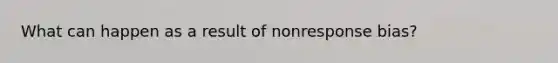 What can happen as a result of nonresponse bias?